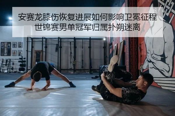 安赛龙膝伤恢复进展如何影响卫冕征程 世锦赛男单冠军归属扑朔迷离